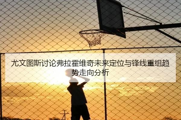 尤文图斯讨论弗拉霍维奇未来定位与锋线重组趋势走向分析