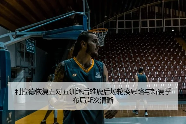利拉德恢复五对五训练后雄鹿后场轮换思路与新赛季布局渐次清晰